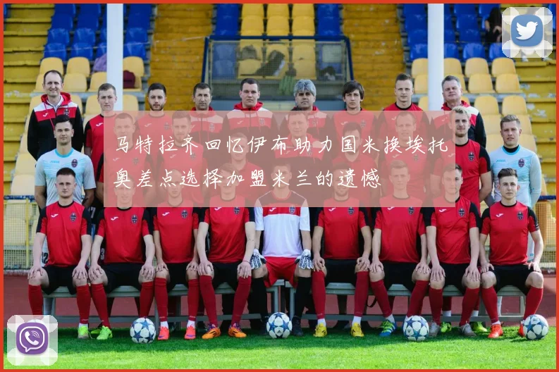 马特拉齐回忆伊布助力国米换埃托奥差点选择加盟米兰的遗憾