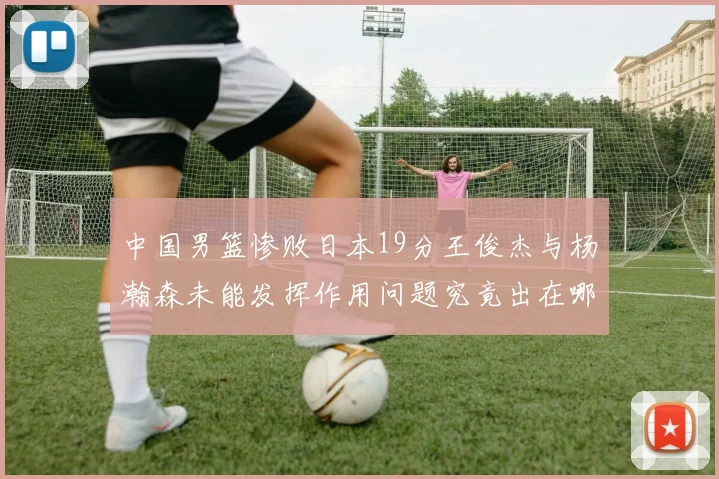 中国男篮惨败日本19分王俊杰与杨瀚森未能发挥作用问题究竟出在哪儿