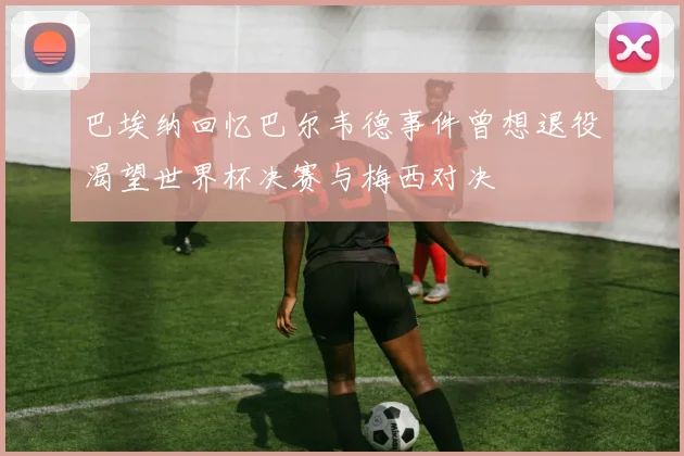 巴埃纳回忆巴尔韦德事件曾想退役渴望世界杯决赛与梅西对决