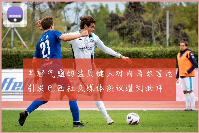 年轻气盛的盐贝健人对内马尔言论引发巴西社交媒体热议遭到批评