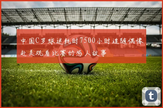 中国C罗球迷耗时7500小时追随偶像赴美观看比赛的感人故事