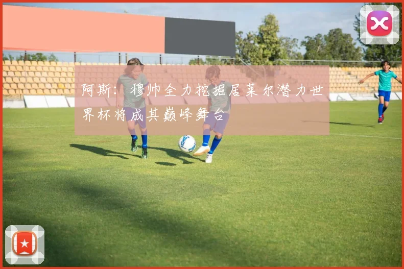 阿斯：穆帅全力挖掘居莱尔潜力世界杯将成其巅峰舞台