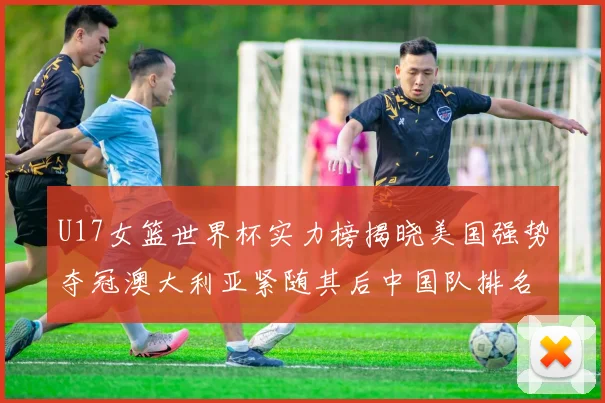 U17女篮世界杯实力榜揭晓美国强势夺冠澳大利亚紧随其后中国队排名第十