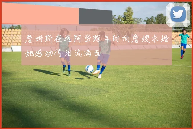 詹姆斯在迈阿密跨年时向詹嫂求婚她感动得泪流满面