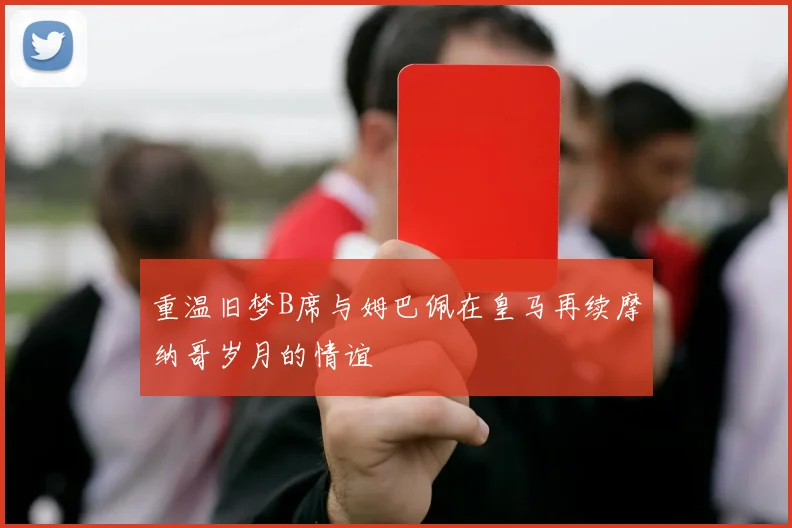 重温旧梦B席与姆巴佩在皇马再续摩纳哥岁月的情谊