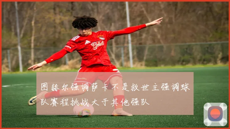 图赫尔强调萨卡不是救世主强调球队赛程挑战大于其他强队