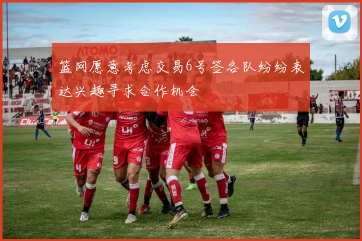 篮网愿意考虑交易6号签各队纷纷表达兴趣寻求合作机会