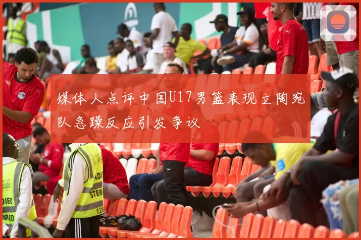 媒体人点评中国U17男篮表现立陶宛队急躁反应引发争议