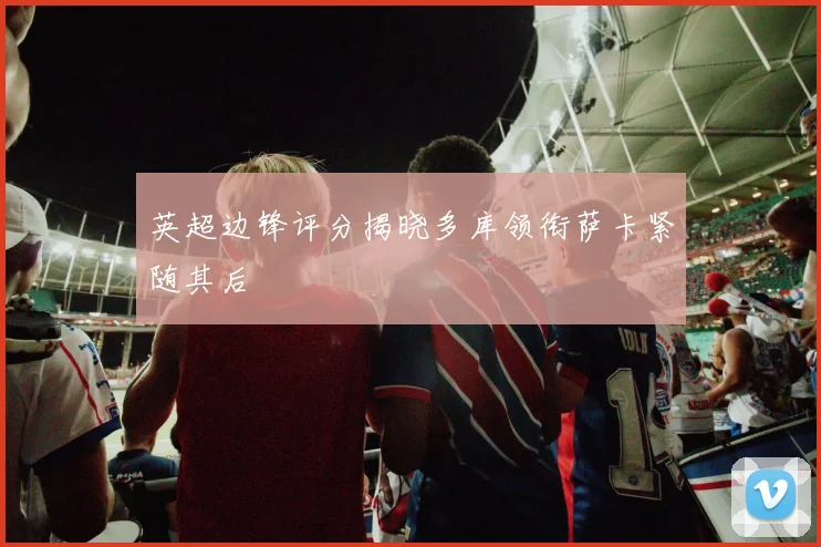 英超边锋评分揭晓多库领衔萨卡紧随其后