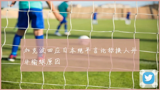 加克波回应日本绝平言论称换人并非输球原因