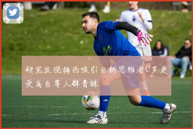 研究发现梅西吸引分析思维者C罗更受高自尊人群青睐