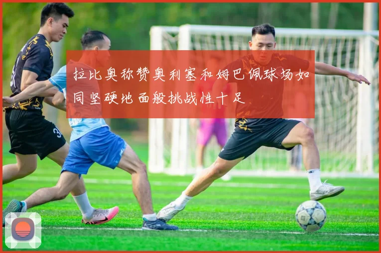拉比奥称赞奥利塞和姆巴佩球场如同坚硬地面般挑战性十足