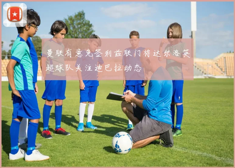 曼联有意免签利兹联门将达尔洛英超球队关注迪巴拉动态