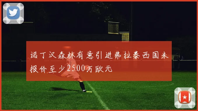 诺丁汉森林有意引进弗拉泰西国米报价至少2500万欧元