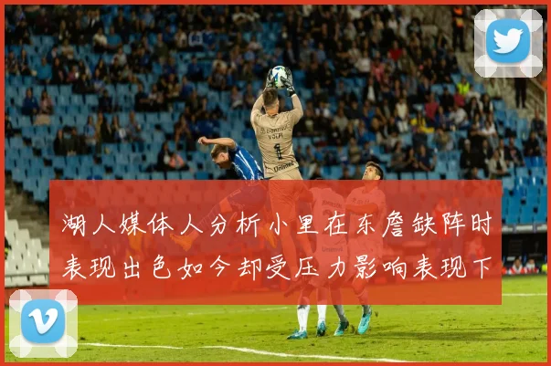 湖人媒体人分析小里在东詹缺阵时表现出色如今却受压力影响表现下滑